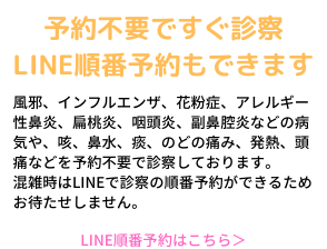 予約不要ですぐ診察、LINE順番予約もできます。風邪、インフルエンザ、花粉症、アレルー性鼻炎、扁桃炎、咽頭炎、副鼻腔炎などの病気や、咳、鼻水、痰、のどの痛み、発熱、頭痛などを予約不要で診察しております。混雑時はLINEで診察の順番予約が出来るためお待たせしません。