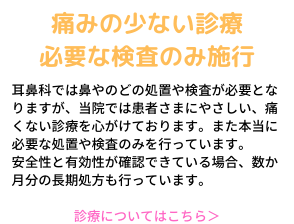 痛みの少ない診察、必要な検査のみ施行。耳鼻科では鼻やのどの処置や検査が必要となりますが、当院では患者さまにやさしい、痛くない診療を心がけています。また本当に必要な処置や検査のみを行っています。安全性と有効性が確認できている場合、数か月分の長期処方も行っています。